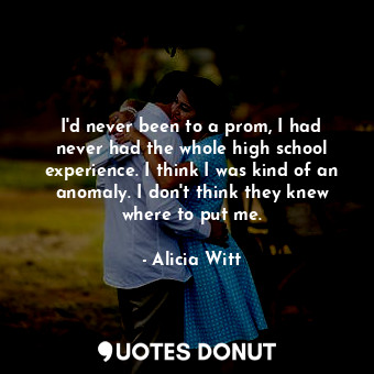 I&#39;d never been to a prom, I had never had the whole high school experience. I think I was kind of an anomaly. I don&#39;t think they knew where to put me.