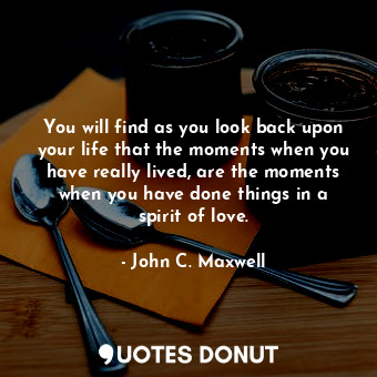You will find as you look back upon your life that the moments when you have really lived, are the moments when you have done things in a spirit of love.