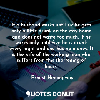 If a husband works until six he gets only a little drunk on the way home and does not waste too much. If he works only until five he is drunk every night and one has no money. It is the wife of the working man who suffers from this shortening of hours.