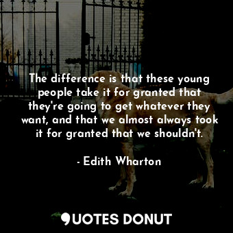 The difference is that these young people take it for granted that they're going to get whatever they want, and that we almost always took it for granted that we shouldn't.