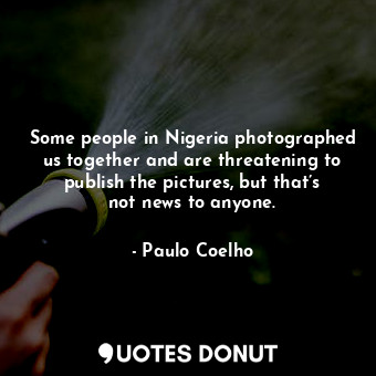 Some people in Nigeria photographed us together and are threatening to publish the pictures, but that’s not news to anyone.