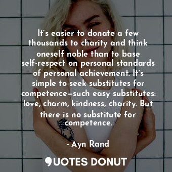 It’s easier to donate a few thousands to charity and think oneself noble than to base self-respect on personal standards of personal achievement. It’s simple to seek substitutes for competence—such easy substitutes: love, charm, kindness, charity. But there is no substitute for competence.