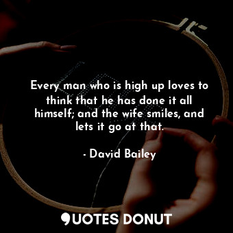 Every man who is high up loves to think that he has done it all himself; and the wife smiles, and lets it go at that.