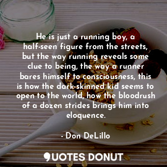 He is just a running boy, a half-seen figure from the streets, but the way running reveals some clue to being, the way a runner bares himself to consciousness, this is how the dark-skinned kid seems to open to the world, how the bloodrush of a dozen strides brings him into eloquence.