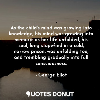 As the child's mind was growing into knowledge, his mind was growing into memory: as her life unfolded, his soul, long stupefied in a cold, narrow prison, was unfolding too, and trembling gradually into full consciousness.