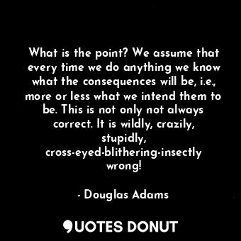 What is the point? We assume that every time we do anything we know what the consequences will be, i.e., more or less what we intend them to be. This is not only not always correct. It is wildly, crazily, stupidly, cross-eyed-blithering-insectly wrong!