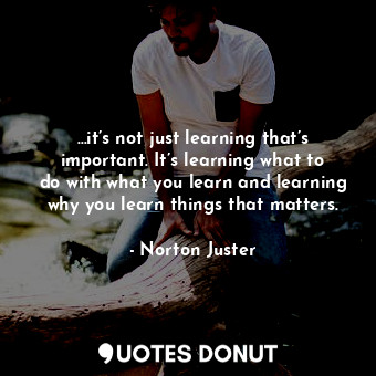 …it’s not just learning that’s important. It’s learning what to do with what you learn and learning why you learn things that matters.