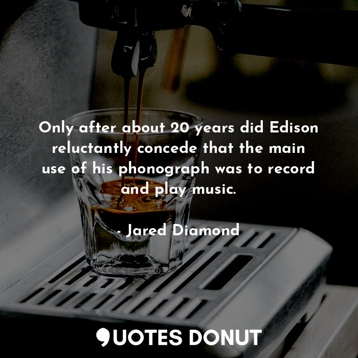 Only after about 20 years did Edison reluctantly concede that the main use of his phonograph was to record and play music.