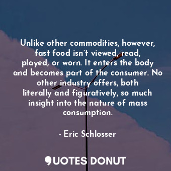 Unlike other commodities, however, fast food isn’t viewed, read, played, or worn. It enters the body and becomes part of the consumer. No other industry offers, both literally and figuratively, so much insight into the nature of mass consumption.