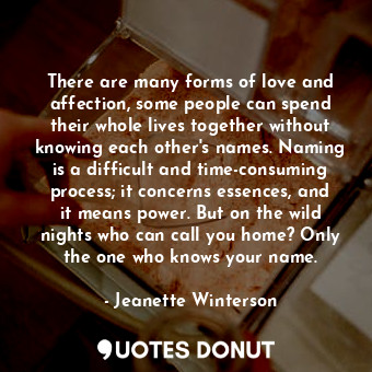 There are many forms of love and affection, some people can spend their whole lives together without knowing each other's names. Naming is a difficult and time-consuming process; it concerns essences, and it means power. But on the wild nights who can call you home? Only the one who knows your name.