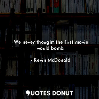 We never thought the first movie would bomb.