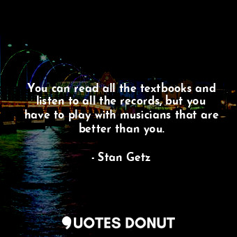 You can read all the textbooks and listen to all the records, but you have to play with musicians that are better than you.