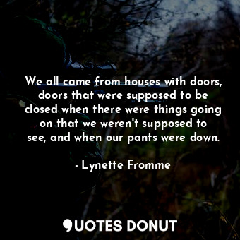 We all came from houses with doors, doors that were supposed to be closed when there were things going on that we weren&#39;t supposed to see, and when our pants were down.