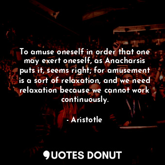 To amuse oneself in order that one may exert oneself, as Anacharsis puts it, seems right; for amusement is a sort of relaxation, and we need relaxation because we cannot work continuously.