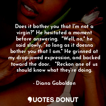 Does it bother you that I'm not a virgin?" He hesitated a moment before answering.  "Well, no," he said slowly, "so long as it doesna bother you that I am." He grinned at my drop-jawed expression, and backed toward the door.   "Reckon one of us should know what they're doing.