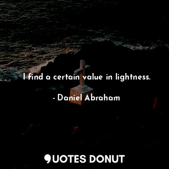 I find a certain value in lightness.