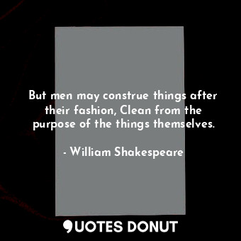 But men may construe things after their fashion, Clean from the purpose of the things themselves.