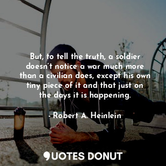 But, to tell the truth, a soldier doesn’t notice a war much more than a civilian does, except his own tiny piece of it and that just on the days it is happening.