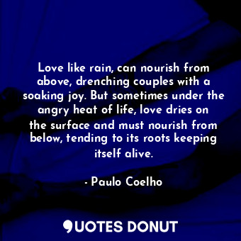 Love like rain, can nourish from above, drenching couples with a soaking joy. But sometimes under the angry heat of life, love dries on the surface and must nourish from below, tending to its roots keeping itself alive.
