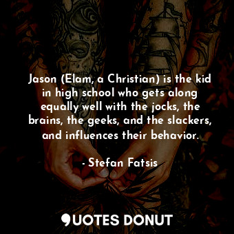 Jason (Elam, a Christian) is the kid in high school who gets along equally well with the jocks, the brains, the geeks, and the slackers, and influences their behavior.