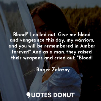 Blood!" I called out. Give me blood and vengeance this day, my warriors, and you will be remembered in Amber forever!" And as a man. they raised their weapons and cried out, "Blood!