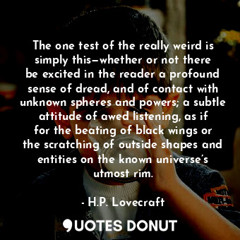 The one test of the really weird is simply this—whether or not there be excited in the reader a profound sense of dread, and of contact with unknown spheres and powers; a subtle attitude of awed listening, as if for the beating of black wings or the scratching of outside shapes and entities on the known universe’s utmost rim.