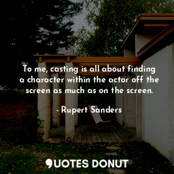 To me, casting is all about finding a character within the actor off the screen as much as on the screen.