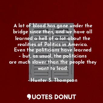 A lot of blood has gone under the bridge since then, and we have all learned a hell of a lot about the realities of Politics in America. Even the politicians have learned – but, as usual, the politicians are much slower than the people they want to lead.