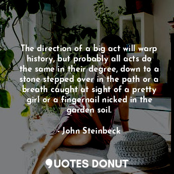The direction of a big act will warp history, but probably all acts do the same in their degree, down to a stone stepped over in the path or a breath caught at sight of a pretty girl or a fingernail nicked in the garden soil.