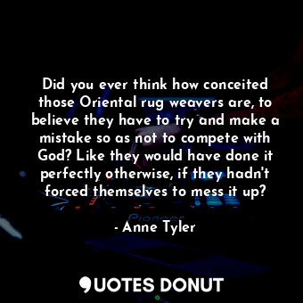 Did you ever think how conceited those Oriental rug weavers are, to believe they have to try and make a mistake so as not to compete with God? Like they would have done it perfectly otherwise, if they hadn't forced themselves to mess it up?