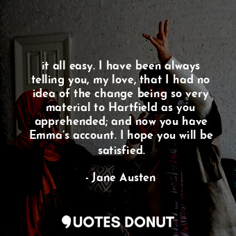 it all easy. I have been always telling you, my love, that I had no idea of the change being so very material to Hartfield as you apprehended; and now you have Emma’s account. I hope you will be satisfied.