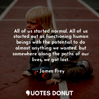 All of us started normal. All of us started out as functioning human beings with the potential to do almost anything we wanted, but somewhere along the paths of our lives, we got lost.