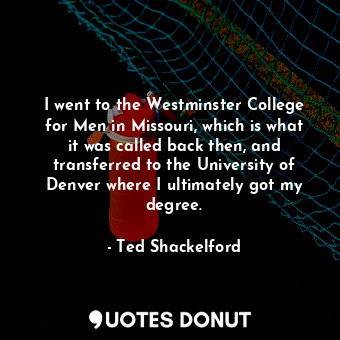 I went to the Westminster College for Men in Missouri, which is what it was called back then, and transferred to the University of Denver where I ultimately got my degree.