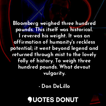 Bloomberg weighed three hundred pounds. This itself was historical. I revered his weight. It was an affirmation of humanity's reckless potential; it went beyond legend and returned through mist to the lovely folly of history. To weigh three hundred pounds. What devout vulgarity.