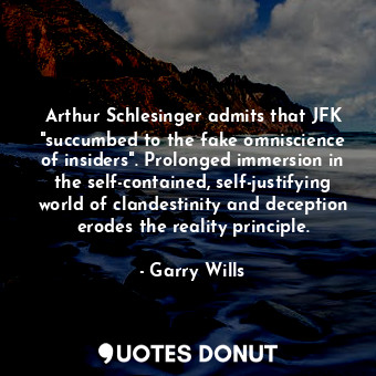 Arthur Schlesinger admits that JFK "succumbed to the fake omniscience of insiders". Prolonged immersion in the self-contained, self-justifying world of clandestinity and deception erodes the reality principle.