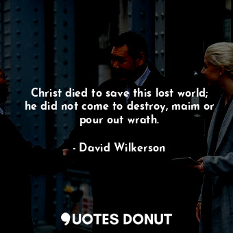 Christ died to save this lost world; he did not come to destroy, maim or pour out wrath.