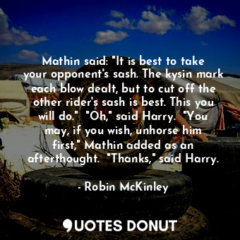 Mathin said: "It is best to take your opponent's sash. The kysin mark each blow dealt, but to cut off the other rider's sash is best. This you will do."  "Oh," said Harry.  "You may, if you wish, unhorse him first," Mathin added as an afterthought.  "Thanks," said Harry.
