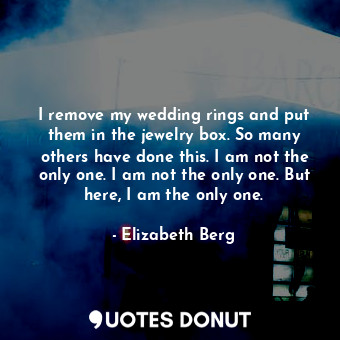 I remove my wedding rings and put them in the jewelry box. So many others have done this. I am not the only one. I am not the only one. But here, I am the only one.