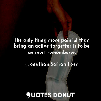 The only thing more painful than being an active forgetter is to be an inert rememberer.