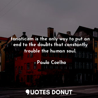 fanaticism is the only way to put an end to the doubts that constantly trouble the human soul.