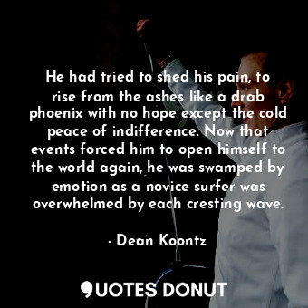 He had tried to shed his pain, to rise from the ashes like a drab phoenix with no hope except the cold peace of indifference. Now that events forced him to open himself to the world again, he was swamped by emotion as a novice surfer was overwhelmed by each cresting wave.