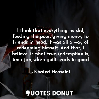  I think that everything he did, feeding the poor, giving money to friends in nee... - Khaled Hosseini - Quotes Donut