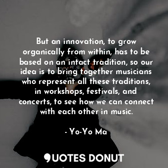 But an innovation, to grow organically from within, has to be based on an intact tradition, so our idea is to bring together musicians who represent all these traditions, in workshops, festivals, and concerts, to see how we can connect with each other in music.