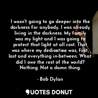 I wasn't going to go deeper into the darkness for anybody. I was already living in the darkness. My family was my light and I was going to protect that light at all cost. That was where my dedication was, first, last and everything in-between. What did I owe the rest of the world? Nothing. Not a damn thing.