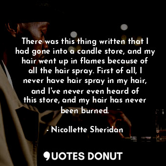 There was this thing written that I had gone into a candle store, and my hair went up in flames because of all the hair spray. First of all, I never have hair spray in my hair, and I&#39;ve never even heard of this store, and my hair has never been burned.