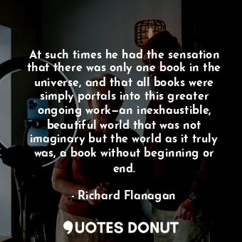 At such times he had the sensation that there was only one book in the universe, and that all books were simply portals into this greater ongoing work—an inexhaustible, beautiful world that was not imaginary but the world as it truly was, a book without beginning or end.