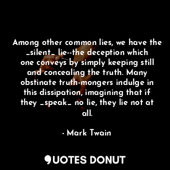 Among other common lies, we have the _silent_ lie--the deception which one conveys by simply keeping still and concealing the truth. Many obstinate truth-mongers indulge in this dissipation, imagining that if they _speak_ no lie, they lie not at all.