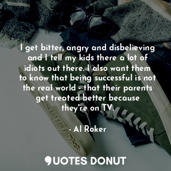 I get bitter, angry and disbelieving and I tell my kids there a lot of idiots out there. I also want them to know that being successful is not the real world - that their parents get treated better because they&#39;re on TV.
