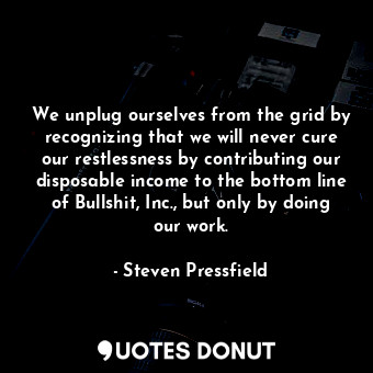 We unplug ourselves from the grid by recognizing that we will never cure our restlessness by contributing our disposable income to the bottom line of Bullshit, Inc., but only by doing our work.
