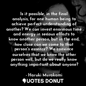 Is it possible, in the final analysis, for one human being to achieve perfect understanding of another? We can invest enormous time and energy in serious efforts to know another person, but in the end, how close can we come to that person's essence? We convince ourselves that we know the other person well, but do we really know anything important about anyone?
